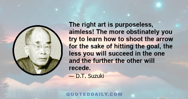 The right art is purposeless, aimless! The more obstinately you try to learn how to shoot the arrow for the sake of hitting the goal, the less you will succeed in the one and the further the other will recede.