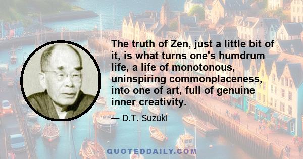 The truth of Zen, just a little bit of it, is what turns one's humdrum life, a life of monotonous, uninspiring commonplaceness, into one of art, full of genuine inner creativity.