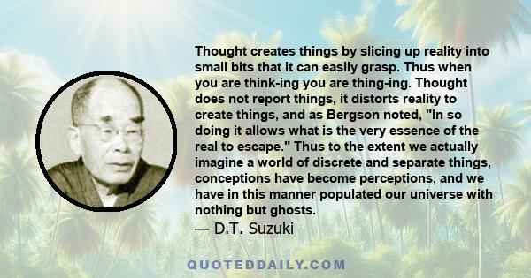 Thought creates things by slicing up reality into small bits that it can easily grasp. Thus when you are think-ing you are thing-ing. Thought does not report things, it distorts reality to create things, and as Bergson