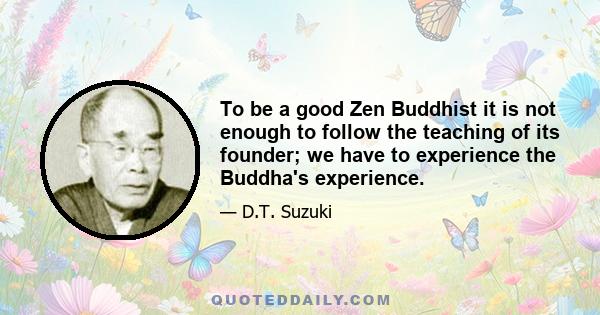 To be a good Zen Buddhist it is not enough to follow the teaching of its founder; we have to experience the Buddha's experience.