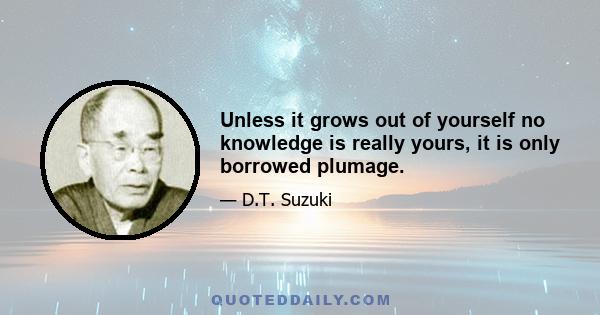 Unless it grows out of yourself no knowledge is really yours, it is only borrowed plumage.