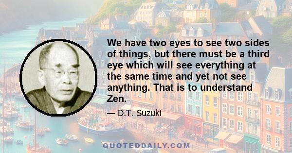 We have two eyes to see two sides of things, but there must be a third eye which will see everything at the same time and yet not see anything. That is to understand Zen.