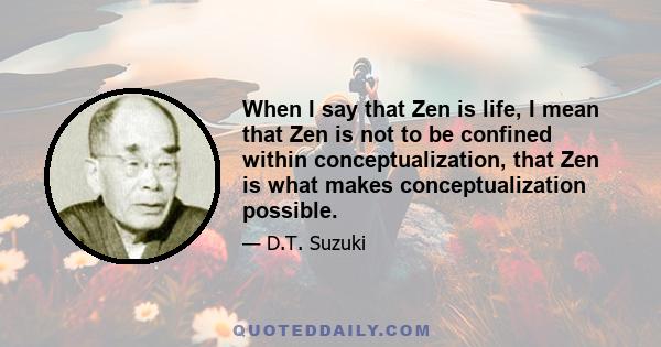 When I say that Zen is life, I mean that Zen is not to be confined within conceptualization, that Zen is what makes conceptualization possible.