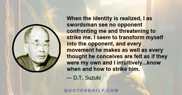 When the identity is realized, I as swordsman see no opponent confronting me and threatening to strike me. I seem to transform myself into the opponent, and every movement he makes as well as every thought he conceives