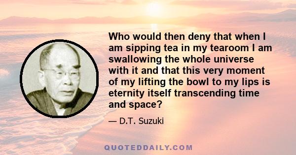 Who would then deny that when I am sipping tea in my tearoom I am swallowing the whole universe with it and that this very moment of my lifting the bowl to my lips is eternity itself transcending time and space?