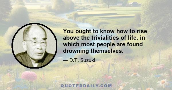 You ought to know how to rise above the trivialities of life, in which most people are found drowning themselves.