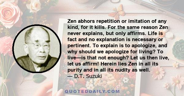 Zen abhors repetition or imitation of any kind, for it kills. For the same reason Zen never explains, but only affirms. Life is fact and no explanation is necessary or pertinent. To explain is to apologize, and why