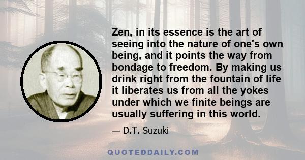 Zen, in its essence is the art of seeing into the nature of one's own being, and it points the way from bondage to freedom. By making us drink right from the fountain of life it liberates us from all the yokes under