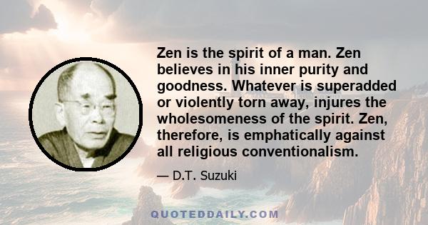 Zen is the spirit of a man. Zen believes in his inner purity and goodness. Whatever is superadded or violently torn away, injures the wholesomeness of the spirit. Zen, therefore, is emphatically against all religious