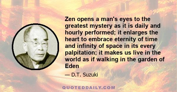 Zen opens a man's eyes to the greatest mystery as it is daily and hourly performed; it enlarges the heart to embrace eternity of time and infinity of space in its every palpitation; it makes us live in the world as if