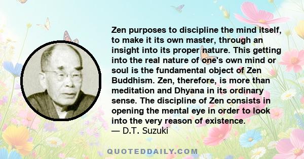 Zen purposes to discipline the mind itself, to make it its own master, through an insight into its proper nature. This getting into the real nature of one's own mind or soul is the fundamental object of Zen Buddhism.