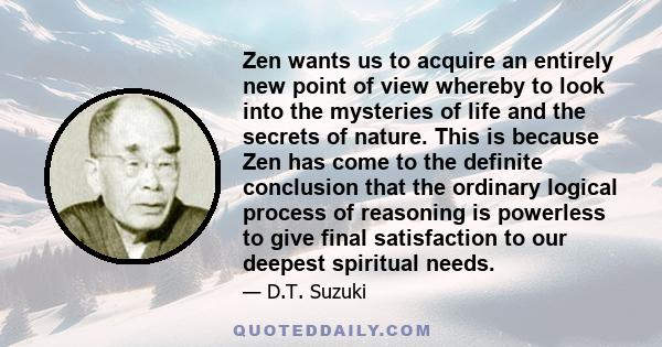 Zen wants us to acquire an entirely new point of view whereby to look into the mysteries of life and the secrets of nature. This is because Zen has come to the definite conclusion that the ordinary logical process of