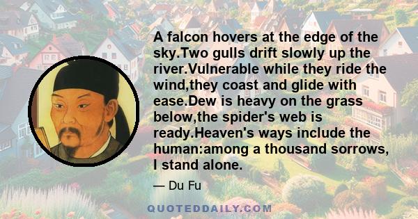 A falcon hovers at the edge of the sky.Two gulls drift slowly up the river.Vulnerable while they ride the wind,they coast and glide with ease.Dew is heavy on the grass below,the spider's web is ready.Heaven's ways