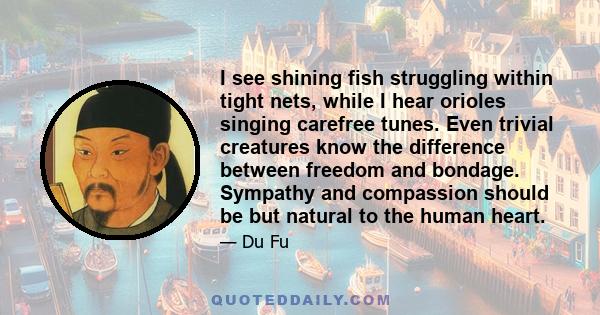 I see shining fish struggling within tight nets, while I hear orioles singing carefree tunes. Even trivial creatures know the difference between freedom and bondage. Sympathy and compassion should be but natural to the