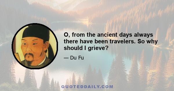 O, from the ancient days always there have been travelers. So why should I grieve?