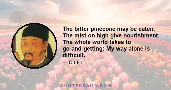 The bitter pinecone may be eaten, The mist on high give nourishment. The whole world takes to go-and-getting; My way alone is difficult.