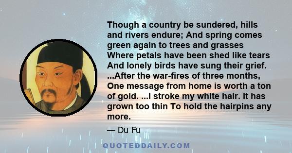 Though a country be sundered, hills and rivers endure; And spring comes green again to trees and grasses Where petals have been shed like tears And lonely birds have sung their grief. ...After the war-fires of three