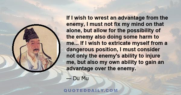 If I wish to wrest an advantage from the enemy, I must not fix my mind on that alone, but allow for the possibility of the enemy also doing some harm to me... If I wish to extricate myself from a dangerous position, I