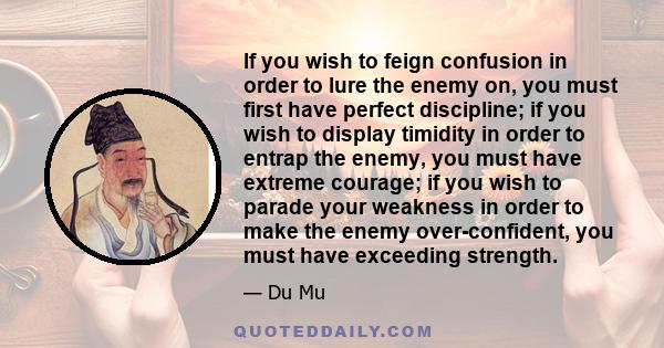 If you wish to feign confusion in order to lure the enemy on, you must first have perfect discipline; if you wish to display timidity in order to entrap the enemy, you must have extreme courage; if you wish to parade