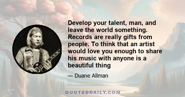 Develop your talent, man, and leave the world something. Records are really gifts from people. To think that an artist would love you enough to share his music with anyone is a beautiful thing