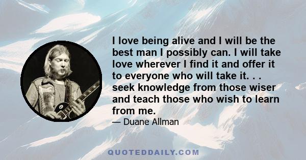 I love being alive and I will be the best man I possibly can. I will take love wherever I find it and offer it to everyone who will take it. . . seek knowledge from those wiser and teach those who wish to learn from me.