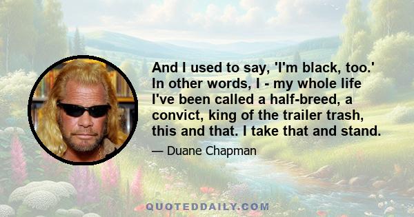 And I used to say, 'I'm black, too.' In other words, I - my whole life I've been called a half-breed, a convict, king of the trailer trash, this and that. I take that and stand.