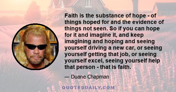 Faith is the substance of hope - of things hoped for and the evidence of things not seen. So if you can hope for it and imagine it, and keep imagining and hoping and seeing yourself driving a new car, or seeing yourself 