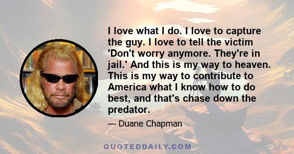 I love what I do. I love to capture the guy. I love to tell the victim 'Don't worry anymore. They're in jail.' And this is my way to heaven. This is my way to contribute to America what I know how to do best, and that's 