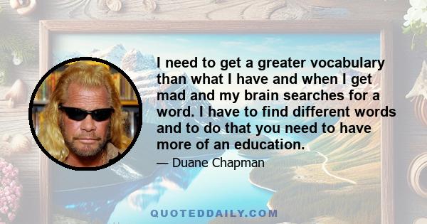 I need to get a greater vocabulary than what I have and when I get mad and my brain searches for a word. I have to find different words and to do that you need to have more of an education.