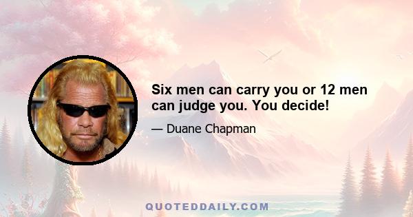 Six men can carry you or 12 men can judge you. You decide!