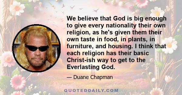 We believe that God is big enough to give every nationality their own religion, as he's given them their own taste in food, in plants, in furniture, and housing. I think that each religion has their basic Christ-ish way 