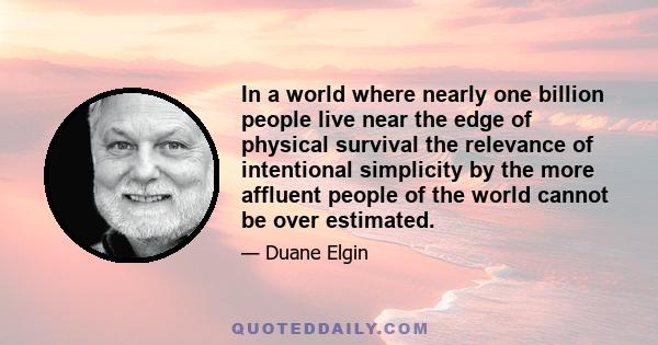 In a world where nearly one billion people live near the edge of physical survival the relevance of intentional simplicity by the more affluent people of the world cannot be over estimated.