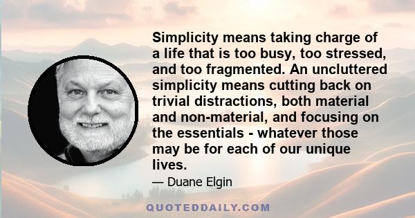 Simplicity means taking charge of a life that is too busy, too stressed, and too fragmented. An uncluttered simplicity means cutting back on trivial distractions, both material and non-material, and focusing on the