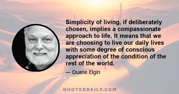 Simplicity of living, if deliberately chosen, implies a compassionate approach to life. It means that we are choosing to live our daily lives with some degree of conscious appreciation of the condition of the rest of