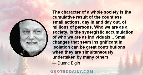 The character of a whole society is the cumulative result of the countless small actions, day in and day out, of millions of persons. Who we are as a society, is the synergistic accumulation of who we are as