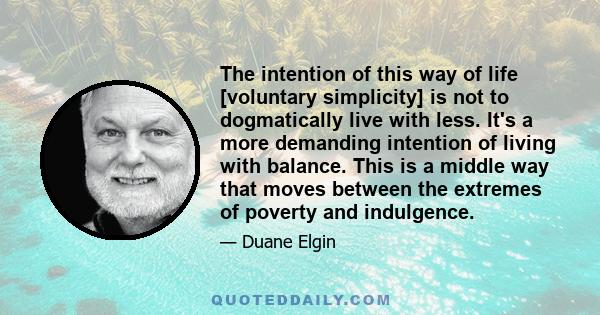 The intention of this way of life [voluntary simplicity] is not to dogmatically live with less. It's a more demanding intention of living with balance. This is a middle way that moves between the extremes of poverty and 