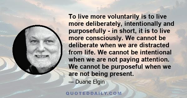 To live more voluntarily is to live more deliberately, intentionally and purposefully - in short, it is to live more consciously. We cannot be deliberate when we are distracted from life. We cannot be intentional when