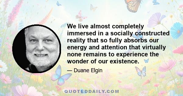 We live almost completely immersed in a socially constructed reality that so fully absorbs our energy and attention that virtually none remains to experience the wonder of our existence.