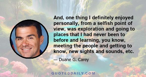 And, one thing I definitely enjoyed personally, from a selfish point of view, was exploration and going to places that I had never been to before and learning, you know, meeting the people and getting to know, new