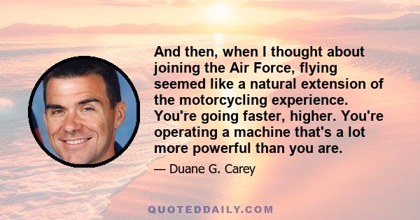 And then, when I thought about joining the Air Force, flying seemed like a natural extension of the motorcycling experience. You're going faster, higher. You're operating a machine that's a lot more powerful than you