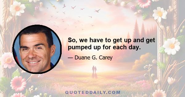 So, we have to get up and get pumped up for each day.