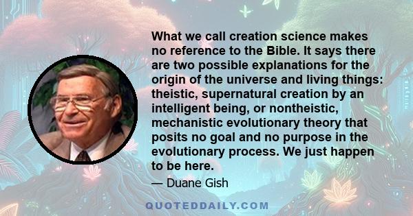 What we call creation science makes no reference to the Bible. It says there are two possible explanations for the origin of the universe and living things: theistic, supernatural creation by an intelligent being, or