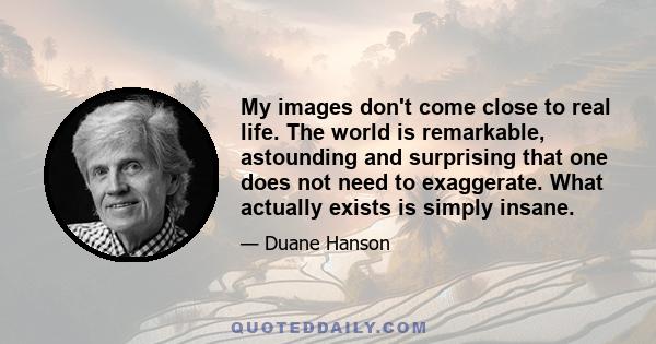 My images don't come close to real life. The world is remarkable, astounding and surprising that one does not need to exaggerate. What actually exists is simply insane.