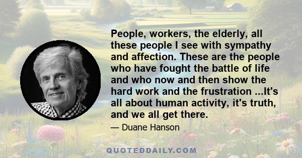 People, workers, the elderly, all these people I see with sympathy and affection. These are the people who have fought the battle of life and who now and then show the hard work and the frustration ...It's all about