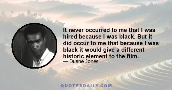 It never occurred to me that I was hired because I was black. But it did occur to me that because I was black it would give a different historic element to the film.