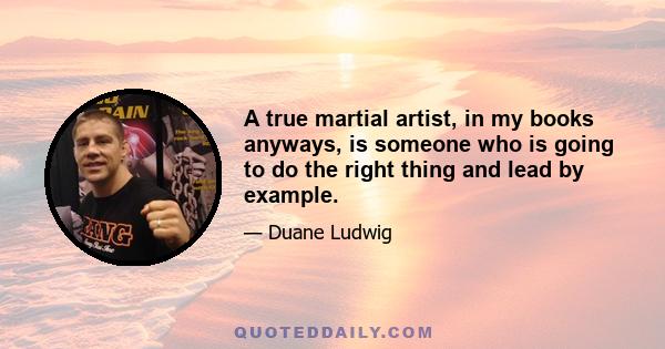 A true martial artist, in my books anyways, is someone who is going to do the right thing and lead by example.