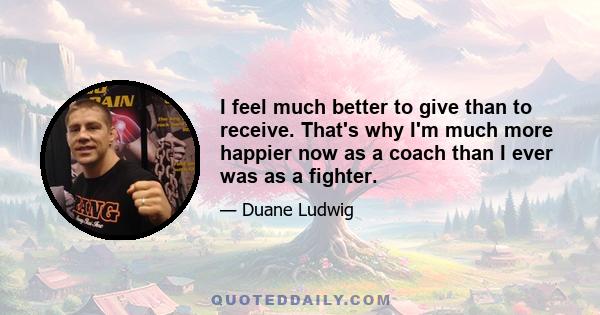 I feel much better to give than to receive. That's why I'm much more happier now as a coach than I ever was as a fighter.