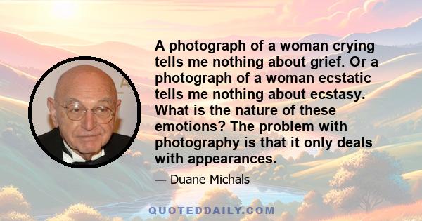 A photograph of a woman crying tells me nothing about grief. Or a photograph of a woman ecstatic tells me nothing about ecstasy. What is the nature of these emotions? The problem with photography is that it only deals