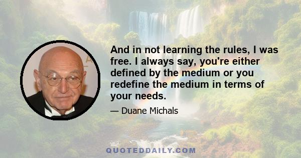 And in not learning the rules, I was free. I always say, you're either defined by the medium or you redefine the medium in terms of your needs.