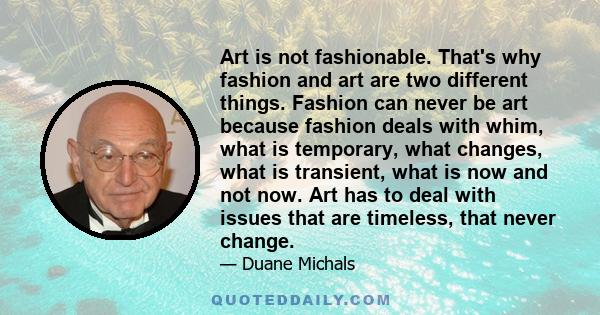 Art is not fashionable. That's why fashion and art are two different things. Fashion can never be art because fashion deals with whim, what is temporary, what changes, what is transient, what is now and not now. Art has 